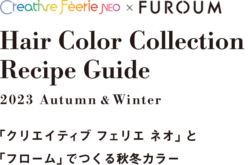 Hair Color Collection Recipe Guide 2023 Autumn&Winter 「クリエイティブ フェリエ ネオ」と「フローム」でつくる秋冬カラー